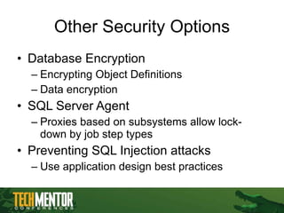 Other Security Options Database Encryption Encrypting Object Definitions Data encryption SQL Server Agent Proxies based on subsystems allow lock-down by job step types Preventing SQL Injection attacks Use application design best practices 
