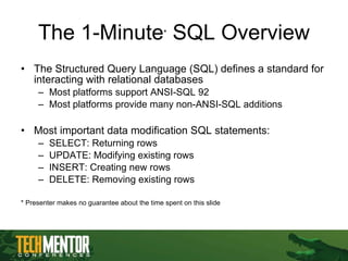 The 1-Minute *  SQL Overview The Structured Query Language (SQL) defines a standard for interacting with relational databases Most platforms support ANSI-SQL 92 Most platforms provide many non-ANSI-SQL additions Most important data modification SQL statements: SELECT: Returning rows UPDATE: Modifying existing rows INSERT: Creating new rows DELETE: Removing existing rows * Presenter makes no guarantee about the time spent on this slide 