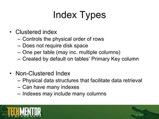 Index Types Clustered index Controls the physical order of rows Does not require disk space One per table (may inc. multiple columns) Created by default on tables’ Primary Key column Non-Clustered Index Physical data structures that facilitate data retrieval Can have many indexes  Indexes may include many columns 