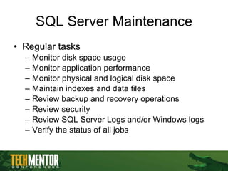 SQL Server Maintenance Regular tasks Monitor disk space usage Monitor application performance Monitor physical and logical disk space Maintain indexes and data files Review backup and recovery operations Review security Review SQL Server Logs and/or Windows logs Verify the status of all jobs 