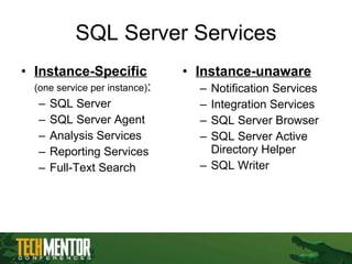 SQL Server Services Instance-Specific   (one service per instance) : SQL Server SQL Server Agent Analysis Services Reporting Services Full-Text Search Instance-unaware Notification Services Integration Services SQL Server Browser SQL Server Active Directory Helper SQL Writer 
