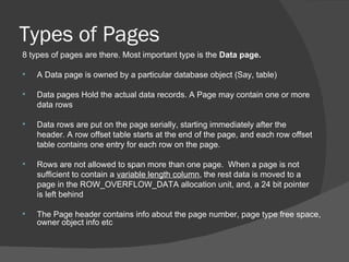 Types of Pages 8 types of pages are there. Most important type is the  Data page. A Data page is owned by a particular database object (Say, table) Data pages Hold the actual data records. A Page may contain one or more  data rows Data rows are put on the page serially, starting immediately after the  header. A row offset table starts at the end of the page, and each row offset  table contains one entry for each row on the page.  Rows are not allowed to span more than one page.  When a page is not  sufficient to contain a  variable length column , the rest data is moved to a  page in the ROW_OVERFLOW_DATA allocation unit, and, a 24 bit pointer  is left behind The Page header contains info about the page number, page type free space, owner object info etc 