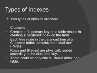 Types of Indexes Two types of indexes are there Clustered :   Creation of a primary key on a table results in creating a clustered index on the table.  Each tree node in the balanced tree of a Clustered index contains the actual row (Page).  Rows and (Pages) are physically sorted according to the clustered key.  There could be only one clustered index per table. 