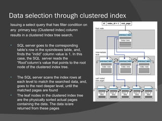 Data selection through clustered index Issuing a select query that has filter condition on  any  primary key (Clustered index) column  results in a clustered Index tree search.  SQL server goes to the corresponding table’s row in the sysindexes table, and, finds the “indid” column value is 1. In this case, the SQL  server reads the “Root”column’s value that points to the root node of the clustered index tree. The SQL server scans the index rows at each level to match the searched data, and, goes to the next deeper level, until the matched pages are found  The leaf nodes in the clustered index tree are the physically sorted actual pages containing the data. The data is/are returned from these pages 