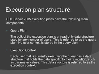 Execution plan structure SQL Server 2005 execution plans have the following main  components:  Query Plan  The bulk of the execution plan is a, read-only data structure used by any number of users. This is referred to as the query plan. No user context is stored in the query plan.  Execution Context  Each user that is currently executing the query has a data structure that holds the data specific to their execution, such as parameter values. This data structure is referred to as the execution context.  