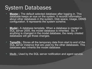 System Databases Master :   The default selected database after logging in. This database keeps an eye on the system. It records information about other databases in the system, Disk space, Usage, DBMS configuration. It represents the system schema. Model :  A database template. When a database is created in SQL server 2005, the model database is inherited.  So, if anything is changed in the model database, the newly created databases will get those changes. TempDb :  Stores all the temporary data from start to end of the SQL server instance that are used by the other databases. This database also inherits the model database. Msdb :  Used by the SQL server notification and agent service.  