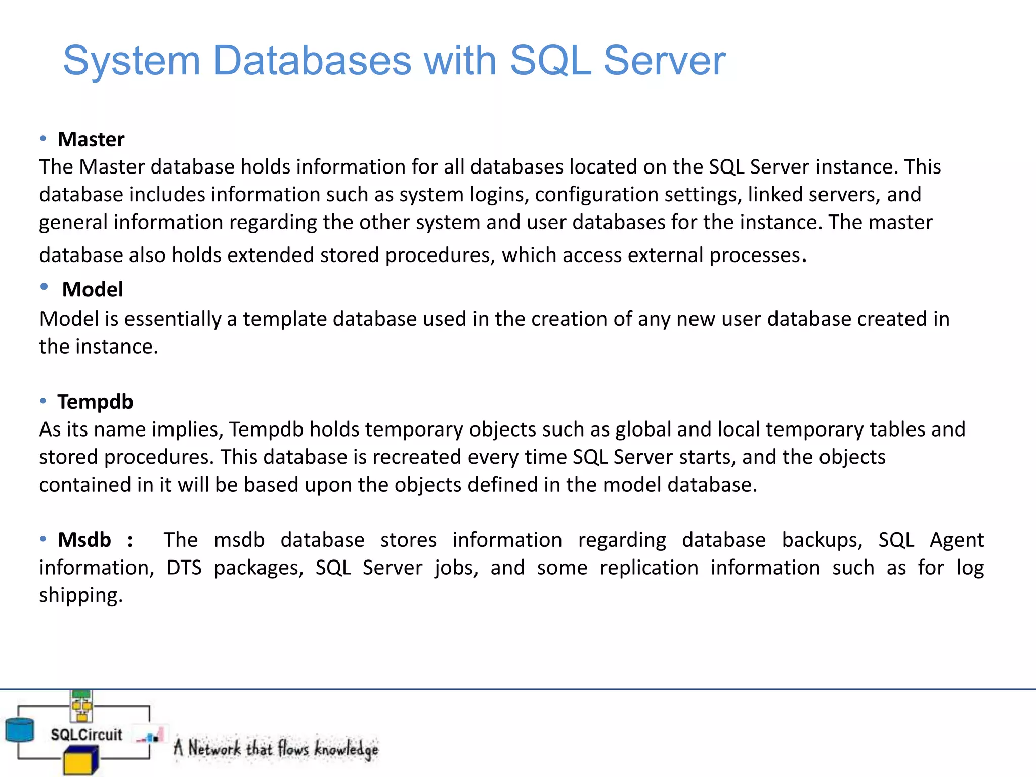 System Databases with SQL Server
• Master
The Master database holds information for all databases located on the SQL Server instance. This
database includes information such as system logins, configuration settings, linked servers, and
general information regarding the other system and user databases for the instance. The master
database also holds extended stored procedures, which access external processes.
• Model
Model is essentially a template database used in the creation of any new user database created in
the instance.
• Tempdb
As its name implies, Tempdb holds temporary objects such as global and local temporary tables and
stored procedures. This database is recreated every time SQL Server starts, and the objects
contained in it will be based upon the objects defined in the model database.
• Msdb : The msdb database stores information regarding database backups, SQL Agent
information, DTS packages, SQL Server jobs, and some replication information such as for log
shipping.
 