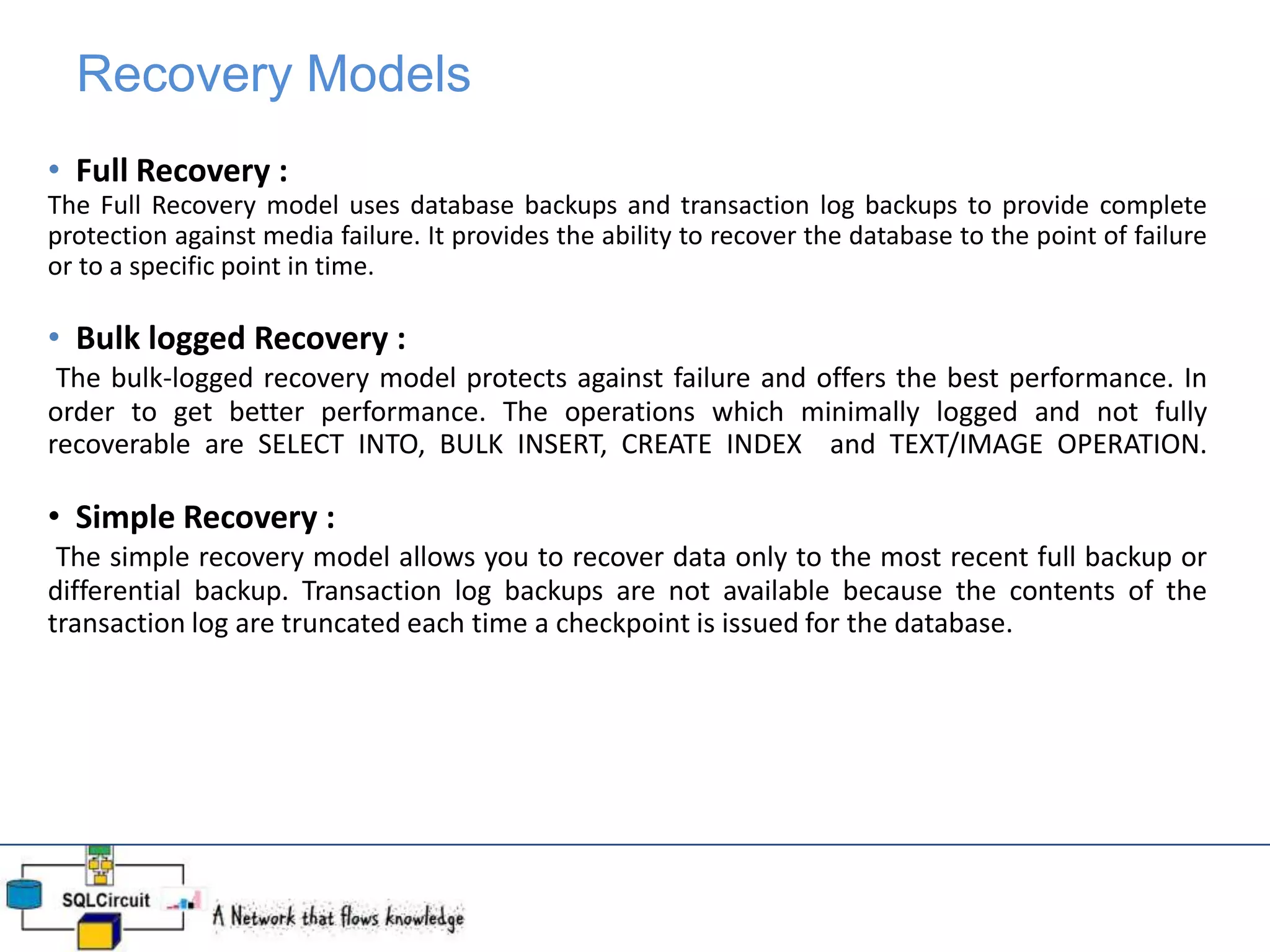 Recovery Models
• Full Recovery :
The Full Recovery model uses database backups and transaction log backups to provide complete
protection against media failure. It provides the ability to recover the database to the point of failure
or to a specific point in time.
• Bulk logged Recovery :
The bulk-logged recovery model protects against failure and offers the best performance. In
order to get better performance. The operations which minimally logged and not fully
recoverable are SELECT INTO, BULK INSERT, CREATE INDEX and TEXT/IMAGE OPERATION.
• Simple Recovery :
The simple recovery model allows you to recover data only to the most recent full backup or
differential backup. Transaction log backups are not available because the contents of the
transaction log are truncated each time a checkpoint is issued for the database.
 