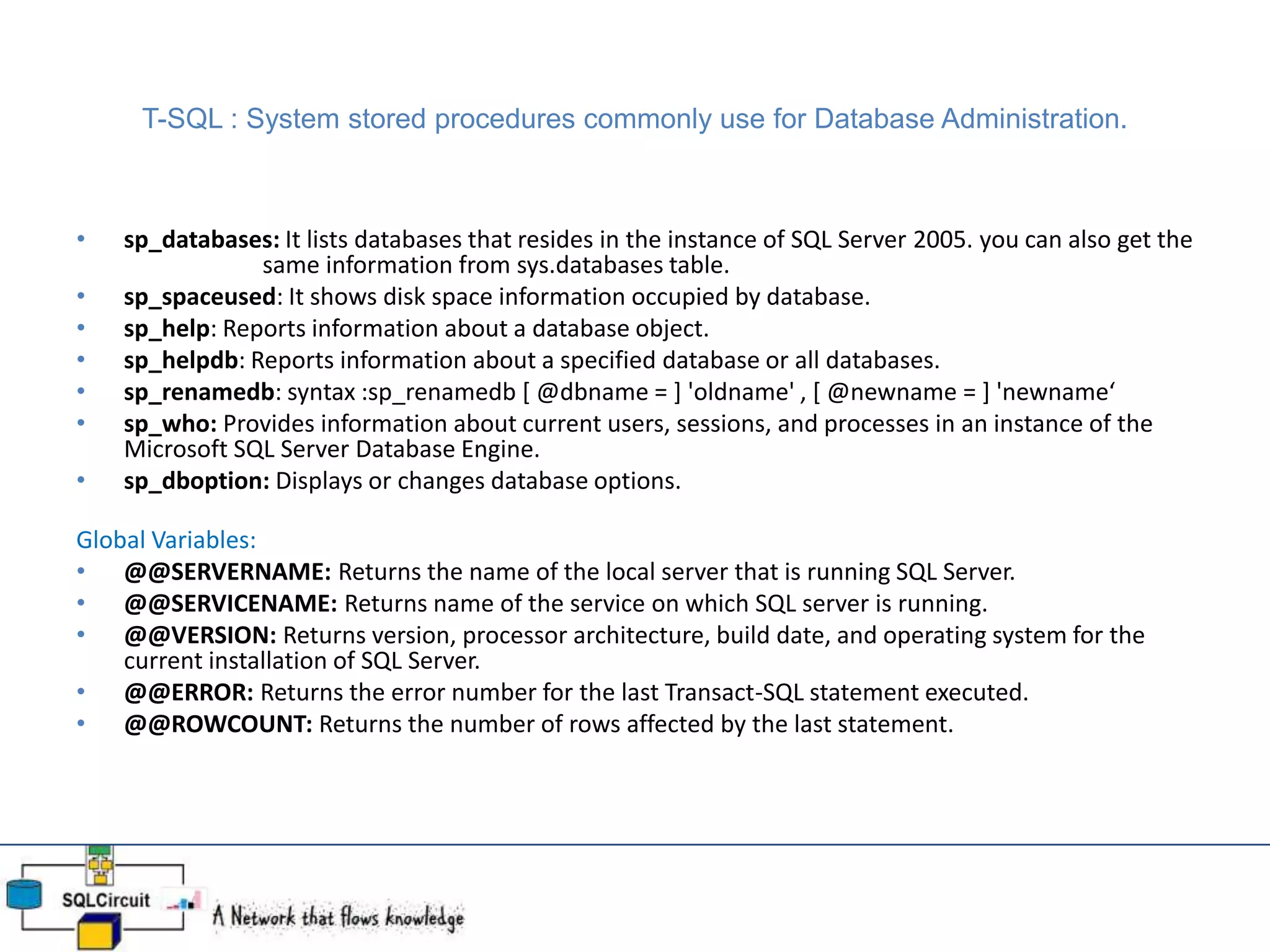 T-SQL : System stored procedures commonly use for Database Administration.
• sp_databases: It lists databases that resides in the instance of SQL Server 2005. you can also get the
same information from sys.databases table.
• sp_spaceused: It shows disk space information occupied by database.
• sp_help: Reports information about a database object.
• sp_helpdb: Reports information about a specified database or all databases.
• sp_renamedb: syntax :sp_renamedb [ @dbname = ] 'oldname' , [ @newname = ] 'newname‘
• sp_who: Provides information about current users, sessions, and processes in an instance of the
Microsoft SQL Server Database Engine.
• sp_dboption: Displays or changes database options.
Global Variables:
• @@SERVERNAME: Returns the name of the local server that is running SQL Server.
• @@SERVICENAME: Returns name of the service on which SQL server is running.
• @@VERSION: Returns version, processor architecture, build date, and operating system for the
current installation of SQL Server.
• @@ERROR: Returns the error number for the last Transact-SQL statement executed.
• @@ROWCOUNT: Returns the number of rows affected by the last statement.
 