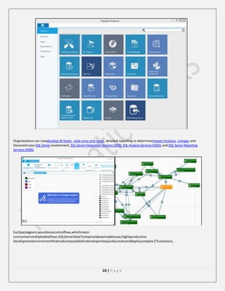 Organizations can nowdevelop BI faster, code once and reuse, detailed reporting to determineImpact Analysis, Lineage, and
Document your SQL Server environment, SQL Server Integration Services (SSIS), SQL Analysis Services (SSAS), and SQL Server Reporting
Services (SSRS).

Eachpackageencapsulatesacontrolflow,whichmayin
turncontainmultipledataflows.SQLServerDataToolsprovidesasimpletouse,highlyproductive
developmentenvironmentthatmakesitpossiblefordeveloperstoquicklycreateanddeploycomplex ETLsolutions.

10 | P a g e

 