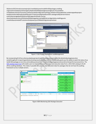 SQLServer2012introducesanewproject-leveldeploymentmodelforSSISpackages,enabling
organizationstodeployandmanagemultiplerelatedSSISpackagesasasingleunit.Youcandefine
multipleexecutionenvironments,withassociatedconfigurationsettings,intheformofvariablesthat canbemappedtoprojectlevelparametersdefinedintheSSISproject.ProjectsaredeployedtoanSSIS catalogonaSQLServerinstance
andcanbemanagedwithSQLServerManagementStudio.Youcan
alsoscheduleexecutionofindividualSSISpackagesbycreatingSQLServerAgentjobs,enablingyouto
createfullyautomatedETLsolutionsthatpoweryourEIMdataintegrationprocesses.

Figure 3: SSIS Project Deployment andManagement
By incorporating BI xPress whenyoudeployaprojectinanSSIScatalog,youcanmonitorthe detailsofpackageexecution
easilythoughbuilt-inreportingandstatustracking (asshowninfigure4).This functionality grants you the ability to watch the status of up
to(16) SSIS packages at one time and enablesyoutoverifyor troubleshootpackageexecutionandmonitorperformanceovertime. The
SSIS catalog import tool will enable users to import native performance and execution data from a 2012 SSIS catalog to the BI
xPress auditing database. This makes it possible for users to view execution data for packages that do not have the auditing
framework across multiple servers.

Figure 4:BIX Monitoring SSIS Package Execution

12 | P a g e

 
