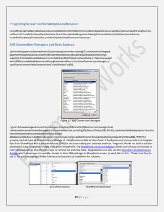 IntegratingDataacrosstheEnterpriseandBeyond:
OneofthekeyaimsofanEIMsolutionistoconsolidatetheinformationfrommultiple,disparatesourcesandprovideuserswitha“singleversio
nofthetruth”onwhichtobasetheirdecisions.Oneof themainchallengesinachievingthisconsolidationisthattherequireddatais
lockedindiscreteapplicationsilos,orneedstobeobtainedfromexternalsources.

SSIS Connection Managers and Data Sources:
Earlierinthispaper,youlearnedhowSSISprovidesaplatformforcreatingETLsolutionsthatintegrate
datafrommultiplesources.OneofthekeybenefitsofSSISisthebroadrangeofdataconnectivityit
supports,fromrelationaldatabasesystemstoXMLandflatfilesorExcelworkbooks.Theprimarywayin
whichSSISconnectstodatasourcesisthroughanextensiblearchitectureofconnectionmanagers,a
significantnumberofwhichareprovided“outofthebox”inSSIS.

Figure 15: SSIS Connection Managers
Figure15showsarangeofconnectionmanagers,includingODBCandOLEDBconnectionmanagersthat
canbeusedtoconnecttoawiderangeofcommondatasources,includingSQLServer,Oracle,DB2,MySQL,andotherdatabasesystems.Youcane
venconnecttoandconsumedatafromcloud-based
databasesinSQLAzure.Additionally,connectionmanagersareavailableforenterpriseapplicationssuchasSAPandTeradata. With the
growing market share of SharePoint and storage of critical business data in SharePoint, it has becomecommon practice to integrate
data from SharePoint with a data warehouse (DW) for decision making and business analytics. Pragmatic Works has built a solution
allowing for easy integration of data from and to SharePoint. The SharePoint List Source Adapter allows users to quickly connect to
their SSIS packages to SharePoint servers to retrieve list and view data. Organizations can also use the SharePoint List Destination
Adapterwhich allows users to quickly connect to their SSIS packages to SharePoint servers to send data to lists. There is an Easy to
use UI for quick mapping of fields from local source data to SharePoint list columns.

SharePoint Source

SharePoint Destination

13 | P a g e

 