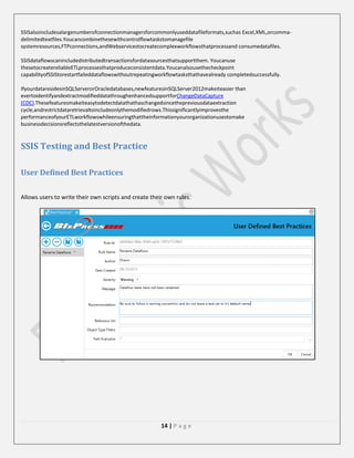 SSISalsoincludesalargenumberofconnectionmanagersforcommonlyuseddatafileformats,suchas Excel,XML,orcommadelimitedtextfiles.Youcancombinethesewithcontrolflowtaskstomanagefile
systemresources,FTPconnections,andWebservicestocreatecomplexworkflowsthatprocessand consumedatafiles.
SSISdataflowscanincludedistributedtransactionsfordatasourcesthatsupportthem. Youcanuse
thesetocreatereliableETLprocessesthatproduceconsistentdata.Youcanalsousethecheckpoint
capabilityofSSIStorestartfaileddataflowswithoutrepeatingworkflowtasksthathavealready completedsuccessfully.
IfyourdataresidesinSQLServerorOracledatabases,newfeaturesinSQLServer2012makeiteasier than
evertoidentifyandextractmodifieddatathroughenhancedsupportforChangeDataCapture
(CDC).Thesefeaturesmakeiteasytodetectdatathathaschangedsincethepreviousdataextraction
cycle,andrestrictdataretrievaltoincludeonlythemodifiedrows.Thissignificantlyimprovesthe
performanceofyourETLworkflowswhileensuringthattheinformationyourorganizationusestomake
businessdecisionsreflectsthelatestversionofthedata.

SSIS Testing and Best Practice
User Defined Best Practices
Allows users to write their own scripts and create their own rules.

14 | P a g e

 