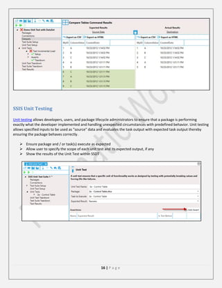SSIS Unit Testing
Unit testing allows developers, users, and package lifecycle administrators to ensure that a package is performing
exactly what the developer implemented and handling unexpected circumstances with predefined behavior. Unit testing
allows specified inputs to be used as "source" data and evaluates the task output with expected task output thereby
ensuring the package behaves correctly.
 Ensure package and / or task(s) execute as expected
 Allow user to specify the scope of each unit test and its expected output, if any
 Show the results of the Unit Test within SSDT

16 | P a g e

 