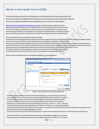 SQL Server Data Quality Services (DQS):
Theabilitytointegratedatafrommultipledatasourcesintoadatawarehousetosupportbusiness
decisionmakingisclearlyofgreatbenefittoorganizationsseekingacompetitiveadvantage.However,
decisionsmustbebasedondatathatistrustedtobeaccurate,consistent,andcomplete.
Microsoft®SQLServer2012DataQualityServices(DQS)isanewofferingaspartofSQLServer2012,
allowingcustomerstocleanse,match,standardize,andenrichtheirdatatodelivertrustedinformation
forbusinessintelligence,datawarehouse,andtransactionprocessingworkloads.Enduserscaneven
cleansetheirpersonalfilesinunmanageddocuments.SQLServerDataQualityServices(DQS)providesan
approachabledataqualitysolutionfororganizationsofallsizestohelpimprovethequalityoftheirdata.
SQLServerDataQualityService(DQS)providesaknowledgebasedapproachtomanagingdataquality.Organizationscanleveragethebusinessknowledgeoftheiruserstocreateknowledgebasesthatd
efine knownvaluesandvalidationrulesforthedatadomainsusedindatarecordsforbusinessentities.For
example,youmightcreateaknowledgebaseforcustomerdatathatdefinesthedatadomains,orfields,thatarecommonlyusedincustomerr
ecords(suchasCustomerID,FirstName,LastName,Gender,Email,StreetAddress,City,State,Country,etc.).Youcanthenperformknowledg
ediscoveryagainst existingdatatoidentifyknownvaluesforthesefields(suchas“California”and“Washington”forthe
Statefield),anddefinerulestovalidateanynewdomainvaluesastheyarediscovered(suchasaruleto
ensurethatallEmailvaluescontaina“@”character,orthatallGendervaluesbeginwith“M”or“F”).
DQSprovidesaclientapplicationformanagingknowledgebases,asshowninfigure5.

Figure 5: Data Quality Services Client Application
Aswellasdefiningvalidationrulesfordomainsinaknowledgebase,youcanidentifysynonymsand
commondataentryerrorsfordomainvalues,andspecifyaleadingvaluetowhichallinstancesofthese
valuesshouldbecorrected.Forexample,yourknowledgediscoverymightrevealthatrecordsfor
customerswholiveinCaliforniamostcommonlyhaveaStatevalueof“California”;butoftenan
applicationuserwillenteralternativevalueswiththesamemeaning,suchas“CA”,“Calif.”,ortheywill
commonlymistypethevalueandaccidentallyenter“California”.Customerrecordswithvariantsofthe
samestatevaluemighthaveminimalimpactinthelineofbusinessapplicationinwhichtheyareentered,butifthedatainthatapplicationisto
beusedforanalysisorreportingthataggregatesvaluesby
state,thepresenceofmultiplevaluesforthesamestatecanresultinsomemisleadinginformationon whichtobasebusinessdecisions.
Toavoidthisproblem,youcanidentifytheseasknownvaluesintheDQSknowledgebase,andspecify
thattheyaresynonymsthatshouldalwaysbecorrectedtoaleadingvalueof“California”.Then,when

18 | P a g e

 
