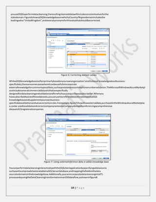 youuseDQStoperformdatacleansing,theresultingcleanseddatawillincludeconsistentvaluesforthe
statedomain.Figure6showsaDQSknowledgebaseinwhichaCountry/Regiondomainincludesthe
leadingvalue“UnitedKingdom”,andseveralsynonymsforthisvaluethatshouldbecorrected.

Figure 6: Correcting domain values
WhileaDQSknowledgebaseisoftenprimarilybasedonyourownorganization’sinstitutional knowledgeaboutbusinessspecificdata,therearesomecaseswhereitcanbeusefultoincorporate
externalknowledgeforcommontypesofdata,suchaspostaladdressortelephonenumbervalidation.TheMicrosoftWindowsAzureMarketpl
aceincludesseveralcommercialdatasetsthatarespecifically
designedfordatacleansingandvalidationandforwhichyoucanpurchaseasubscription.Whenyou
havesubscribedtooneofthesedatasets,youcanuseitasreferencedataforadomaininaDQS
knowledgebaseandsupplementyourownbusinessspecificdatavalidationandvaluecorrectionrules.Forexample,figure7showshowexternaldata,purchasedintheWindowsAzureMarketplac
e,canbe usedtovalidateandcorrectcompanynamesinaCompanydomainbyreferencingacomprehensive
datasetofUSregisteredcompanies.

Figure 7: Using externalreference data in aDQS knowledge base
YoucanperformdatacleansinginteractivelywiththeDQSclientapplicationbyspecifyingadatasource
suchasanExcelspreadsheetoratableinaSQLServerdatabase,andmappingthefieldsinthedata
sourcetodomainsintheknowledgebase.Additionally,youcanincorporatedatacleansingintoETL
processesbyusingtheDataCleansingtransformationinanSSISdataflow,asshowninfigure8.

19 | P a g e

 