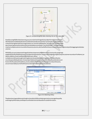 Figure 8: IncorporatingDQS data cleaning into an SSIS data flow
AswellasusingDQSfordatacleansing,youcancreatematchingpoliciesandperformdatamatchingto
identifyandconsolidateduplicaterecordsforthesamebusinessentity.Forexample,it’spossiblethata
customerhasregisteredonyourorganization’se-commerceWebsiteas“JennyRussell”,butalsomade
apurchaseinaphysicalstorewherethenamehasbeenrecordedas“JenniferRussell”.Theorganization
nowhasmultiplecustomerrecordsforthesamecustomer,whichwillaffecttheaccuracyofanyreportingoranalysisthataggregatesdatabyc
ustomer.
WithDQS,youcancreateamatchingpolicythatcomparesmultipledomainsacrossrecords,assigninga
weightedvalueforfieldsthatareexactorapproximatematches.SoyourmatchingpolicymightcomparecustomerrecordsonFirstName,Las
tName,Address,Email,andDateOfBirthdomains.When
multiplerecordshaveenoughmatchingdomainstosatisfythematchingpolicy,DQSidentifiesthe
recordsaspossibleduplicates.Forexample,ifadatasetincludesarecordforJennyRussellandarecord
forJenniferRussell,buttheaddress,email,anddateofbirthvaluesforthetworecordsarethesame,
youcanreasonablyassumethattheserecordsmightrelatetothesamecustomer.

Figure 9:A Matching Policy
ThedatacleansinganddatamatchingfunctionalityinDQScanhelporganizationsmanagethequality
andintegrityoftheirdata,andhelpensurethatdecisionsarebasedontrustedinformation.

20 | P a g e

 