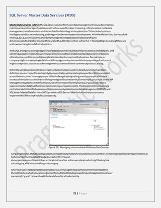 SQL Server Master Data Services (MDS)
MasterDataServices (MDS)istheSQLServersolutionformasterdatamanagement,focusedoncreation,
maintenanceandstorageofmasterdatastructuresusedforobjectmapping,referencedata,metadata
management,anddimensionsandhierarchiesfordataintegrationoperations.Thisincludesbusiness
intelligenceanddatawarehousing,andintegrationbetweenoperationalsystems.WiththeMasterData ServicesAddinforSQL2012,businessuserscandirectlymanageexistingdatabaseordatawarehouse
dimensionsandhierarchiesfromwithinExcelwithoutITintervention while the IT teamisstillgivenoversighttotrack
andreversechangesmadebythebusiness.
WithDQS,anorganizationcanapplyknowledgeaboutindividualdatafieldvaluestocleansedatasets and
identifyduplicaterecords.However,largeenterprisesoftenneedtomaintaindatarepresentations
ofcorebusinessentitiesinmultipleapplicationsandsystemsacrossthebusiness.Forexample,a
companymightstoreemployeedatainanHRmanagementsystemandalsoinapayrollapplication;orit
mightstoreproductdatainastockmanagementsystemandinane-commerceproductcatalog.
Whenthesamebusinessentitiesarerepresentedinmultiplesystems,itcanbeusefultomaintaina
definitive,masterrecordforeachentitytoensurethatanydatarelatingtoaspecificentityisconsistent
acrosstheenterprise.Youmayapproachthischallengebydesignatingoneofyourapplicationdata
storesasthemastersystemofrecordforagiventypeofbusinessentity(forexample,youcouldusethe HR
Managementsystemasthedefinitivesourceofinformationforemployees),oryoucouldcreatea
separatemasterdatahubthatensuresconsistencyacrossallsystems.Thedisciplineofmaintaininga
centraldatadefinitionforbusinessentitiesiscommonlycalledmasterdatamanagement(MDM),and
SQLServerMasterDataServices(MDS)providesaSQLServer-basedsolutionthatyoucanuseto
implementMDMforanykindofbusinessentity.

Figure 10: Managing datamodelswithMasterDataServices
Asfigure10shows,MDSenablesyoutocreatemasterdatamodelsforyourcorebusinessentities.Thesemodelscontainentitydefinitions,w
hichinturndefinethedataattributesforeachentity.Youcan
alsoorganizeyourentitiesintohierarchicalrelationships,soforexampleaproductmightbelongtoa
subcategory,whichinturnbelongstoacategory.
Afteryouhavecreatedamasterdatamodel,youcanmanagethedataentitiesinthemodeltodefine
theirattributes(whichyoucancategorizeintomultipleattributegroupsforspecificapplicationsoruser
scenarios).Figure11showstheattributesdefinedforaProductentity.

21 | P a g e

 