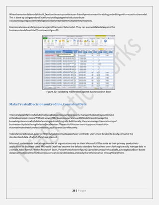 Whenthemasterdatamodelisbuilt,Excelcontinuestoprovideauser-friendlyenvironmentforadding andeditingentityrecordstothemodel.
This is done by usingstandardExcelfunctionalitytotypeindividualattribute
valuesorcopyandpasteentirerangesofcellsthatrepresentmultipleentityinstances.
Userscanalsosaveandsharequeriesagainstthemasterdatamodel. They can evenvalidatedataagainstthe
businessrulesdefinedinMDSasshowninfigure20.

Figure 20: Validating masterdata against businessrulesin Excel

MakeTrustedDecisionsonCredible,ConsistentData
TheoverallgoalofanyEIMsolutionistoenablebusinessuserstoproperly manage thedatatheyusetomake
criticalbusinessdecisions.WithSQLServer2012,businessuserscanuseDQStodefineandmanagethe
knowledgebasesonwhichdatacleansingandmatchingrely. Additionally,theycanmanagetheconsistencyof
businessentitydatathroughMasterDataServices.Theresultofthisuser-centricapproachisasolution
thatmaximizesthevalueofbusinessdata,quicklyandcost-effectively.
Tobeofanypracticaluse,auser-centricEIM solutionmustsupportuser-centricBI. Users must be able to easily consume the
standardized data of which they have created.
Microsoft understands that a huge number of organizations rely on their Microsoft Office suite as their primary productivity
application for business users.Microsoft Excel has become the defacto standard for business users looking to easily manage data in
a simple, table format. Within Microsoft Excel, PowerPivot(showninfigure21)providesamassivelyscalable,buteasytouseExcel-based
dataanalyticstoolwithwhichbusinessuserscansliceanddicedata,andeasilysharetheiranalysis throughSharePoint.

26 | P a g e

 