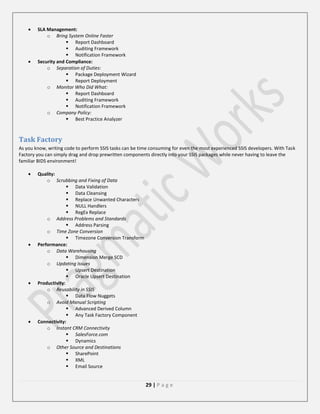 SLA Management:
o Bring System Online Faster
 Report Dashboard
 Auditing Framework
 Notification Framework
Security and Compliance:
o Separation of Duties:
 Package Deployment Wizard
 Report Deployment
o Monitor Who Did What:
 Report Dashboard
 Auditing Framework
 Notification Framework
o Company Policy:
 Best Practice Analyzer

Task Factory
As you know, writing code to perform SSIS tasks can be time consuming for even the most experienced SSIS developers. With Task
Factory you can simply drag and drop prewritten components directly into your SSIS packages while never having to leave the
familiar BIDS environment!
Quality:
o Scrubbing and Fixing of Data
 Data Validation
 Data Cleansing
 Replace Unwanted Characters
 NULL Handlers
 RegEx Replace
o Address Problems and Standards
 Address Parsing
o Time Zone Conversion
 Timezone Conversion Transform
Performance:
o Data Warehousing
 Dimension Merge SCD
o Updating Issues
 Upsert Destination
 Oracle Upsert Destination
Productivity:
o Reusability in SSIS
 Data Flow Nuggets
o Avoid Manual Scripting
 Advanced Derived Column
 Any Task Factory Component
Connectivity:
o Instant CRM Connectivity
 SalesForce.com
 Dynamics
o Other Source and Destinations
 SharePoint
 XML
 Email Source

29 | P a g e

 
