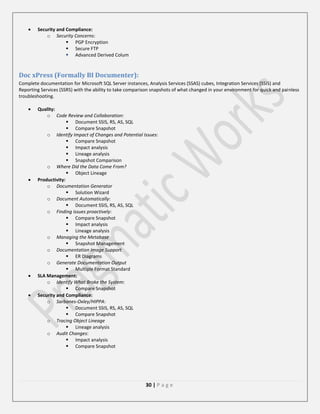 Security and Compliance:
o Security Concerns:
 PGP Encryption
 Secure FTP
 Advanced Derived Colum

Doc xPress (Formally BI Documenter):
Complete documentation for Microsoft SQL Server instances, Analysis Services (SSAS) cubes, Integration Services (SSIS) and
Reporting Services (SSRS) with the ability to take comparison snapshots of what changed in your environment for quick and painless
troubleshooting.
Quality:
o Code Review and Collaboration:
 Document SSIS, RS, AS, SQL
 Compare Snapshot
o Identify Impact of Changes and Potential Issues:
 Compare Snapshot
 Impact analysis
 Lineage analysis
 Snapshot Comparison
o Where Did the Data Come From?
 Object Lineage
Productivity:
o Documentation Generator
 Solution Wizard
o Document Automatically:
 Document SSIS, RS, AS, SQL
o Finding issues proactively:
 Compare Snapshot
 Impact analysis
 Lineage analysis
o Managing the Metabase
 Snapshot Management
o Documentation Image Support
 ER Diagrams
o Generate Documentation Output
 Multiple Format Standard
SLA Management:
o Identify What Broke the System:
 Compare Snapshot
Security and Compliance:
o Sarbanes-Oxley/HIPPA:
 Document SSIS, RS, AS, SQL
 Compare Snapshot
o Tracing Object Lineage
 Lineage analysis
o Audit Changes:
 Impact analysis
 Compare Snapshot

30 | P a g e

 