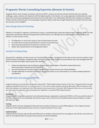Pragmatic Works Consulting Expertise (Remote & Onsite)
Pragmatic Works’ team of expert consultants, SQL Server MVP’s, authors and mentors will work directly with you to identify
challenges, scope a solution and implement with the highest quality in the industry. Our unique approach and talented team make
quick work of assessing challenging environments that may stifle others. Our relationships with Microsoft, hardware and software
vendors and the community give us the advantages required to deliver world class thought leadership and solutions that will make
your business more intelligent.

Data Integration & Cleansing
Whether it’s through ETL migrations, performance tuning, or complicated data cleansing and governance, Pragmatic Works can help
organizations drive better decisions through finely tuned BI systems. Our offerings focus on getting you up and running on your
solution in a short amount of time.
ETL Migrations in record time using our best of breed teams and tools
ETL performance tuning and optimization to achieve record load times
Data cleansing and governance experience second to none
Master data implementation and management leaders

Analytics & Reporting
Data growth is exploding, and data sources are increasing exponentially. Leveraging all of this data to drive real-time analytics is how
business leaders are gaining a competitive edge. Harness the power of the analytics and presentation layer tools packaged with SQL
Server to provide the insights need to power your business.


Create stunning reports and visualizations using the latest technologies in SharePoint, Reporting Services,
PerformancePoint, PowerPivot and Power View
Get quick development and data refresh capabilities with Analysis Services and Tabular Modeling
Thought leadership on how best to structure, analyze and report on your data based on our industry leading experience
and expertise

Parallel Data Warehousing (PDW)
Pragmatic Works has recently been designated as Microsoft’s “PDW Implementation Partner of the Year.”Pragmatic Works has been
implementing PDW solutions for our customer since V1. Our team has been expertly trained by Microsoft’s PDW architecture staff,
which has enabled us to implement more PDW solutions than anyone else in the world. With Pragmatic Works you can rest assured
you will receive the expertise, talent and experience needed for a successful PDW implementation.
Assessment
Pragmatic Works’ proprietary assessment tool will quickly help your organization understand if PDW is a fit for you and the extent of
the effort necessary for the undertaking. We will also scope a series of sprints for the implementation phase and deliver a project
plan with your team.
Training
Pragmatic Works will work alongside the Microsoft team to deliver training on an actual PDW appliance. This in-depth training is
done prior to the implementation phase to ensure a smooth transition for your team.
Implementation
Pragmatic Works will work with the Microsoft PDW team to validate and benchmark the new appliance. We will then work with your
team on the implementation focusing on best practices and recommendations.

31 | P a g e

 