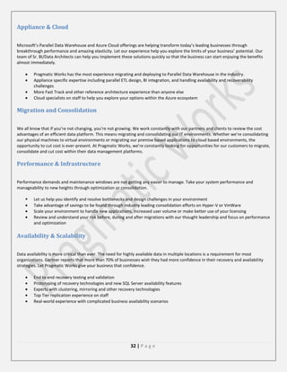 Appliance & Cloud
Microsoft’s Parallel Data Warehouse and Azure Cloud offerings are helping transform today’s leading businesses through
breakthrough performance and amazing elasticity. Let our experience help you explore the limits of your business’ potential. Our
team of Sr. BI/Data Architects can help you implement these solutions quickly so that the business can start enjoying the benefits
almost immediately.
Pragmatic Works has the most experience migrating and deploying to Parallel Data Warehouse in the industry.
Appliance specific expertise including parallel ETL design, BI integration, and handling availability and recoverability
challenges
More Fast Track and other reference architecture experience than anyone else
Cloud specialists on staff to help you explore your options within the Azure ecosystem

Migration and Consolidation
We all know that if you’re not changing, you’re not growing. We work constantly with our partners and clients to review the cost
advantages of an efficient data platform. This means migrating and consolidating our IT environments. Whether we’re consolidating
our physical machines to virtual environments or migrating our premise based applications to cloud based environments, the
opportunity to cut cost is ever-present. At Pragmatic Works, we’re constantly looking for opportunities for our customers to migrate,
consolidate and cut cost within their data management platforms.

Performance & Infrastructure
Performance demands and maintenance windows are not getting any easier to manage. Take your system performance and
manageability to new heights through optimization or consolidation.


Let us help you identify and resolve bottlenecks and design challenges in your environment
Take advantage of savings to be found through industry leading consolidation efforts on Hyper-V or VmWare
Scale your environment to handle new applications, increased user volume or make better use of your licensing
Review and understand your risk before, during and after migrations with our thought leadership and focus on performance
and optimization

Availability & Scalability
Data availability is more critical than ever. The need for highly available data in multiple locations is a requirement for most
organizations. Gartner reports that more than 70% of businesses wish they had more confidence in their recovery and availability
strategies. Let Pragmatic Works give your business that confidence.
End to end recovery testing and validation
Prototyping of recovery technologies and new SQL Server availability features
Experts with clustering, mirroring and other recovery technologies
Top Tier replication experience on staff
Real-world experience with complicated business availability scenarios

32 | P a g e

 
