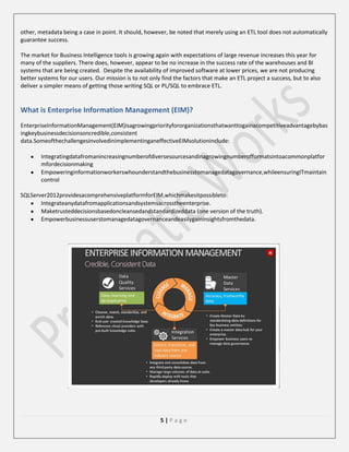 other, metadata being a case in point. It should, however, be noted that merely using an ETL tool does not automatically
guarantee success.
The market for Business Intelligence tools is growing again with expectations of large revenue increases this year for
many of the suppliers. There does, however, appear to be no increase in the success rate of the warehouses and BI
systems that are being created. Despite the availability of improved software at lower prices, we are not producing
better systems for our users. Our mission is to not only find the factors that make an ETL project a success, but to also
deliver a simpler means of getting those writing SQL or PL/SQL to embrace ETL.

What is Enterprise Information Management (EIM)?
EnterpriseInformationManagement(EIM)isagrowingpriorityfororganizationsthatwanttogainacompetitiveadvantagebybas
ingkeybusinessdecisionsoncredible,consistent
data.SomeofthechallengesinvolvedinimplementinganeffectiveEIMsolutioninclude:
Integratingdatafromanincreasingnumberofdiversesourcesandinagrowingnumberofformatsintoacommonplatfor
mfordecisionmaking
Empoweringinformationworkerswhounderstandthebusinesstomanagedatagovernance,whileensuringITmaintain
control
SQLServer2012providesacomprehensiveplatformforEIM,whichmakesitpossibleto:
Integrateanydatafromapplicationsandsystemsacrosstheenterprise.
Maketrusteddecisionsbasedoncleansedandstandardizeddata (one version of the truth).
Empowerbusinessuserstomanagedatagovernanceandeasilygaininsightsfromthedata.

5|Page

 