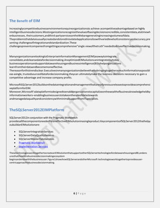 The Benefit of EIM
Increasinglycompetitivebusinessenvironmentsrequireorganizationsto achieve acompetitiveadvantagebased on highly
intelligentbusinessdecisions.Mostorganizationsrecognizethevalueofbasingdecisionsoncredible,consistentdata,atatimewh
enbusinesses, theircustomers,andthird-partyservicesontheWebaregeneratingincreasingvolumesofdata.
Theproblemisthatdataisusuallycreatedandstoredinisolatedapplicationsiloswithvariedlevelsofconsistencyandaccuracy,pre
senting challengesofintegrationandstandardization.These
challengespreventcompaniesfromgettingacomprehensive“single viewofthetruth”neededtodriveeffectivedecisionmaking.

ManyorganizationsarelookingtoEnterpriseInformationManagement(EIM)asawaytointegrate,
consolidate,andcleansedatafordecisionmaking.AnoptimizedEIMsolutioncanintegratedaytoday
businessoperationsandsupportdatawarehousingandbusinessintelligence(BI)tohelporganizations
learnfromtheirdataandbecomemoreeffective.
Thereasonforthistrendisclear.Executivesinmanyorganizationsbelievethatbybringingtogetherasmuchinformationaspossibl
eas asingle, trustedsourceofdatafordecisionmaking,theycan ultimatelymake the business decisions necessary to gain a
competitive advantage and increase company profits.
MicrosoftSQLServer2012buildsonthedataintegrationandmanagementfeaturesofpreviousreleasestoprovideacomprehensi
veplatformforEIM.
Moreover,Microsoft’sdataplatformisdesignedtoenableorganizationstocapitalizeonthewealthofbusinessknowledgeheldby
informationworkers–enablingbusinessuserstotakeontheroleofdatastewards
andmanagedataqualityandconsistencywithminimalsupportfromITspecialists.

TheSQLServer2012EIMPlatform
SQLServer2012in conjunction with the Pragmatic Workbench
providesallthecomponentsneededforaneffectiveEIMsolutioninasingleproduct.KeycomponentsofSQLServer2012thathelpy
oubuildanEIMsolutionare:
SQLServerIntegrationServices
SQLServerDataQualityServices
SQLServerMasterDataServices
Pragmatic Workbench
Implementation Services
ThesetechnologiesworktogethertocreateanEIMsolutionthatsupportsotherSQLServertechnologiesfordatawarehousingandBI,andens
uresthattheentirebusinessdecisionmakingecosystem
beginsandendswiththebusinessuser.Figure1showshowSQLServerandotherMicrosoft technologiesworktogethertoprovideausercentricapproachtobusinessdecisionmaking.

6|Page

 