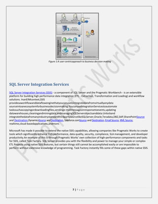Figure 1:A user-centricapproach to business decision making

SQL Server Integration Services
SQL Server Integration Services (SSIS) - a component of SQL Server and the Pragmatic Workbench - is an extensible
platform for building high performance data integration (ETL - Extraction, Transformation and Loading) and workflow
solutions. InanEIMcontext,SSIS
providesaworkflowanddataflowenginethatyoucanusetointegratedatafromvirtuallyanydata
sourceintoanecosystemforbusinessdecisionmaking.YoucanuseIntegrationServicestoautomate
taskssuchascopyingordownloadingfiles,sendinge-mailmessagesinresponsetoevents,updating
datawarehouses,cleaningandminingdata,andmanagingSQLServerobjectsanddata.Unlockand
integratethedatafromanyindustrystandardthirdpartysourcelikeSQLServer,Oracle,Teradata,DB2,SAP,SharePointSource
and Destination,DynamicsSource and Destination, Saleforce.comSource and Destination, Email Source, XML Source,
realtime,cloud-basedapplications,andmore.
Microsoft has made it possible to extend the native SSIS capabilities, allowing companies like Pragmatic Works to create
tools which significantly enhance SSIS performance, data quality, security, compliance, SLA management, and developer
productivity.An example of this is through Pragmatic Works’ own collection of high-performance components and tasks
for SSIS, called Task Factory. SQL Server provides you with the ﬂexibility and power to manage your simple or complex
ETL Projects using native SSIS features, but certain things still cannot be accomplished easily or are impossible to
perform without extensive knowledge of programming. Task Factory instantly fills some of these gaps within native SSIS.

7|Page

 