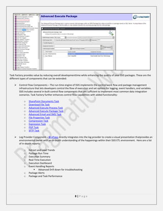 Task Factory provides value by reducing overall developmenttime while enhancing the quality of your SSIS packages. These are the
different types of components that can be extended:


Control Flow Components – The run-time engine of SSIS implements the control/work flow and package management
infrastructure that lets developers control the flow of execution and set options for logging, event handlers, and variables.
SSIS includes several in-built control flow components that are sufficient to implement most common data integration
scenarios. Task Factory further enhances control flow capabilities with added functionality:
o
o
o
o
o
o
o
o
o
o



SharePoint Documents Task
Download File Task
Advanced Execute Process Task
Advanced Execute Package Task
Advanced Email and SMS Task
File Properties Task
Compression Task
Expression Task
PGP Task
SFTP Task

Log Provider Component – BI xPress directly integrates into the log provider to create a visual presentation thatprovides an
environmental owner with an in-depth understanding of the happenings within their SSIS ETL environment. Here are a list
of in-depth reports:
o
o
o
o
o
o
o
o

Extract and Load Trends
Package Run Time
Execution Summary
Real-Time Execution
Execution Dashboard
Event Handling Reports
 Advanced Drill down for troubleshooting
Package Alerts
Package and Task Performance

8|Page

 