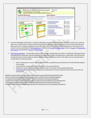 

Connection Manager Components – Connection Managers encapsulate the information needed to connect to an external
data source. SSIS includes a variety of inbuilt connection managers that support connections to the most commonly used
data sources, from enterprise databases to text files, SSAS cube to FTP sites and Excel worksheets etc. Task Factory has a
series of custom connections for XML Destination, Saleforce.com Source and Destination, Dynamics Source and Destination,
Email Source, and SharePoint Source and Destination.



Data Flow Components – The data flow engine of SSIS manages the data flow task, which is a specialized, high performance
task dedicated to moving and transforming data from disparate sources to the destination. Unlike other control flow tasks,
the data flow task contains additional objects called data flow components, which can be either sources, transformations,
or destinations as discussed below:
o
o
o
o

Source components or source adapters pull data from a specified source and feeds this into the data flow pipeline
of the engine.
Transformation components transform the data to the required format.
Destination components or destination adapters load or write data to the specified destination.
Task Factorydelivers custom transformations to help scale and increase the performance across your entire ETL
environment.

SSISfeaturesofaworkflowenginewhereyoucanusetoautomatecontrolflowtasksanddataflows.Data
flowsconsistofasequenceofdatasources,transformations,anddestinationsarrangedasapipeline
throughwhichdataispassedbetweenbuffers.Thebuffer-basednatureofthedataflowpipeline
enablesETLdeveloperstomaximizedatathroughputandoptimizetheoverallperformanceofthedata flow.
ETLdeveloperscanuseSQLServerDataTools,agraphicaldevelopmentinterfacebuiltontheVisual
Studioenvironment,tocreateSSISpackage and with the enhancements from thePragmatic Workbench.

9|Page

 