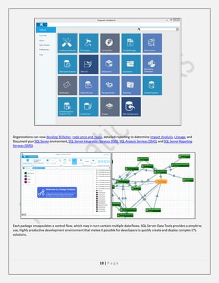 Organizations can now develop BI faster, code once and reuse, detailed reporting to determine Impact Analysis, Lineage, and
Document your SQL Server environment, SQL Server Integration Services (SSIS), SQL Analysis Services (SSAS), and SQL Server Reporting
Services (SSRS).

Each package encapsulates a control flow, which may in turn contain multiple data flows. SQL Server Data Tools provides a simple to
use, highly productive development environment that makes it possible for developers to quickly create and deploy complex ETL
solutions.

10 | P a g e

 