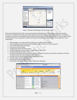 Figure 2: Creating an SSIS Package in SQL Server Data Tools
BI xPress from Pragmatic Works offers an easy way to add rich auditing features in SSIS packages using a custom auditing
framework. This Auditing Framework uses all native SSIS features and allows you to track packages in real-time. The Auditing
Framework also features many predefined reports related to the performance of your SSIS packages. You have the ability to audit
the following information using reports provided with Auditing Framework (Note: use the Report Viewer application to view
auditing data.)













Which packages are currently running and which task is running inside the package
Historical package execution detail for selected date range (i.e. Run time, Errors, Warnings etc.)
Error and Warning by Task and Package
Run time by Task and Package
Variable values before and after execution
Variable change history (every change to variable value can be tracked)
Connection Manager connection string
Extracted and Loaded Records along with their source and target information (e.g. Table/View, SQL Query, File Name,
Component Name, Data Flow Name, Connection String etc.).
Run time Trend for several days/weeks/years by Package and Task
Error/Warning/ Trend by Package and Task
Extract/Load Trend by Package, DataFlow
Extract/Load Trend by Data Object (e.g. File, Table/View or SQL Query)

11 | P a g e

 