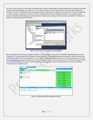 SQL Server 2012 introduces a new project-level deployment model for SSIS packages, enabling organizations to deploy and manage
multiple related SSIS packages as a single unit. You can define multiple execution environments, with associated configuration
settings, in the form of variables that can be mapped to project-level parameters defined in the SSIS project. Projects are deployed
to an SSIS catalog on a SQL Server instance and can be managed with SQL Server Management Studio. You can also schedule
execution of individual SSIS packages by creating SQL Server Agent jobs, enabling you to create fully automated ETL solutions that
power your EIM data integration processes.

Figure 3: SSIS Project Deployment and Management
By incorporating BI xPress when you deploy a project in an SSIS catalog, you can monitor the details of package execution easily
though built-in reporting and status tracking (as shown in figure 4). This functionality grants you the ability to watch the status of up
to (16) SSIS packages at one time and enables you to verify or troubleshoot package execution and monitor performance over time.
The SSIS catalog import tool will enable users to import native performance and execution data from a 2012 SSIS catalog to the BI
xPress auditing database. This makes it possible for users to view execution data for packages that do not have the auditing
framework across multiple servers.

Figure 4: BIX Monitoring SSIS Package Execution

12 | P a g e

 