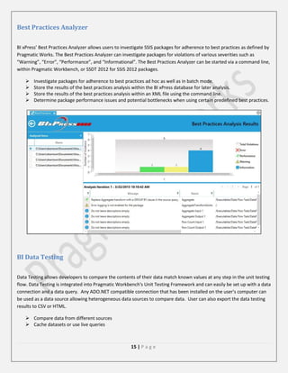 Best Practices Analyzer
BI xPress’ Best Practices Analyzer allows users to investigate SSIS packages for adherence to best practices as defined by
Pragmatic Works. The Best Practices Analyzer can investigate packages for violations of various severities such as
“Warning”, “Error”, “Performance”, and “Informational”. The Best Practices Analyzer can be started via a command line,
within Pragmatic Workbench, or SSDT 2012 for SSIS 2012 packages.





Investigate packages for adherence to best practices ad hoc as well as in batch mode.
Store the results of the best practices analysis within the BI xPress database for later analysis.
Store the results of the best practices analysis within an XML file using the command line.
Determine package performance issues and potential bottlenecks when using certain predefined best practices.

BI Data Testing
Data Testing allows developers to compare the contents of their data match known values at any step in the unit testing
flow. Data Testing is integrated into Pragmatic Workbench's Unit Testing Framework and can easily be set up with a data
connection and a data query. Any ADO.NET compatible connection that has been installed on the user's computer can
be used as a data source allowing heterogeneous data sources to compare data. User can also export the data testing
results to CSV or HTML.
 Compare data from different sources
 Cache datasets or use live queries

15 | P a g e

 