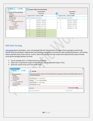 SSIS Unit Testing
Unit testing allows developers, users, and package lifecycle administrators to ensure that a package is performing
exactly what the developer implemented and handling unexpected circumstances with predefined behavior. Unit testing
allows specified inputs to be used as "source" data and evaluates the task output with expected task output thereby
ensuring the package behaves correctly.
 Ensure package and / or task(s) execute as expected
 Allow user to specify the scope of each unit test and its expected output, if any
 Show the results of the Unit Test within SSDT

16 | P a g e

 