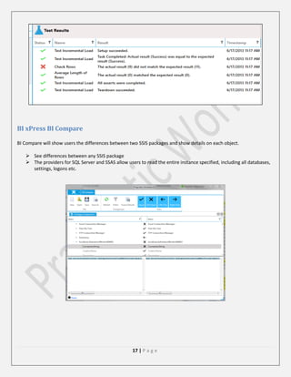 BI xPress BI Compare
BI Compare will show users the differences between two SSIS packages and show details on each object.
 See differences between any SSIS package
 The providers for SQL Server and SSAS allow users to read the entire instance specified, including all databases,
settings, logons etc.

17 | P a g e

 