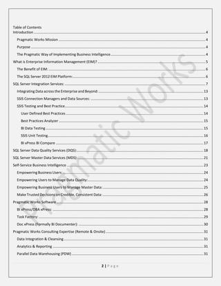 Table of Contents
Introduction ............................................................................................................................................................................ 4
Pragmatic Works Mission ................................................................................................................................................... 4
Purpose ............................................................................................................................................................................... 4
The Pragmatic Way of Implementing Business Intelligence ............................................................................................... 4
What is Enterprise Information Management (EIM)? ............................................................................................................ 5
The Benefit of EIM: ............................................................................................................................................................. 6
The SQL Server 2012 EIM Platform:..................................................................................................................................... 6
SQL Server Integration Services: ............................................................................................................................................. 7
Integrating Data across the Enterprise and Beyond: ......................................................................................................... 13
SSIS Connection Managers and Data Sources: ................................................................................................................. 13
SSIS Testing and Best Practice........................................................................................................................................... 14
User Defined Best Practices .......................................................................................................................................... 14
Best Practices Analyzer ................................................................................................................................................. 15
BI Data Testing .............................................................................................................................................................. 15
SSIS Unit Testing............................................................................................................................................................ 16
BI xPress BI Compare .................................................................................................................................................... 17
SQL Server Data Quality Services (DQS):............................................................................................................................... 18
SQL Server Master Data Services (MDS): .............................................................................................................................. 21
Self-Service Business Intelligence ......................................................................................................................................... 23
Empowering Business Users: ............................................................................................................................................. 24
Empowering Users to Manage Data Quality:.................................................................................................................... 24
Empowering Business Users to Manage Master Data: ..................................................................................................... 25
Make Trusted Decisions on Credible, Consistent Data: ..................................................................................................... 26
Pragmatic Works Software ................................................................................................................................................... 28
BI xPress/DBA xPress: ....................................................................................................................................................... 28
Task Factory: ..................................................................................................................................................................... 29
Doc xPress (Formally BI Documenter): ............................................................................................................................. 30
Pragmatic Works Consulting Expertise (Remote & Onsite) .................................................................................................. 31
Data Integration & Cleansing ............................................................................................................................................ 31
Analytics & Reporting ....................................................................................................................................................... 31
Parallel Data Warehousing (PDW) .................................................................................................................................... 31
2|Page

 
