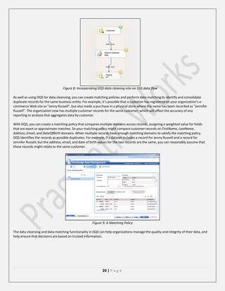 Figure 8: Incorporating DQS data cleaning into an SSIS data flow
As well as using DQS for data cleansing, you can create matching policies and perform data matching to identify and consolidate
duplicate records for the same business entity. For example, it’s possible that a customer has registered on your organization’s ecommerce Web site as “Jenny Russell”, but also made a purchase in a physical store where the name has been recorded as “Jennifer
Russell”. The organization now has multiple customer records for the same customer, which will affect the accuracy of any
reporting or analysis that aggregates data by customer.
With DQS, you can create a matching policy that compares multiple domains across records, assigning a weighted value for fields
that are exact or approximate matches. So your matching policy might compare customer records on FirstName, LastName,
Address, Email, and DateOfBirth domains. When multiple records have enough matching domains to satisfy the matching policy,
DQS identifies the records as possible duplicates. For example, if a dataset includes a record for Jenny Russell and a record for
Jennifer Russell, but the address, email, and date of birth values for the two records are the same, you can reasonably assume that
these records might relate to the same customer.

Figure 9: A Matching Policy
The data cleansing and data matching functionality in DQS can help organizations manage the quality and integrity of their data, and
help ensure that decisions are based on trusted information.

20 | P a g e

 