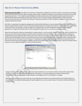 SQL Server Master Data Services (MDS)
Master Data Services (MDS) is the SQL Server solution for master data management, focused on creation, maintenance and storage
of master data structures used for object mapping, reference data, metadata management, and dimensions and hierarchies for data
integration operations. This includes business intelligence and data warehousing, and integration between operational systems.
With the Master Data Services Add-in for SQL 2012, business users can directly manage existing database or data warehouse
dimensions and hierarchies from within Excel without IT intervention while the IT team is still given oversight to track and reverse
changes made by the business.
With DQS, an organization can apply knowledge about individual data field values to cleanse datasets and identify duplicate records.
However, large enterprises often need to maintain data representations of core business entities in multiple applications and systems
across the business. For example, a company might store employee data in an HR management system and also in a payroll
application; or it might store product data in a stock management system and in an e-commerce product catalog.
When the same business entities are represented in multiple systems, it can be useful to maintain a definitive, master record for each
entity to ensure that any data relating to a specific entity is consistent across the enterprise. You may approach this challenge by
designating one of your application data stores as the master system of record for a given type of business entity (for example, you
could use the HR Management system as the definitive source of information for employees), or you could create a separate master
data hub that ensures consistency across all systems. The discipline of maintaining a central data definition for business entities is
commonly called master data management (MDM), and SQL Server Master Data Services (MDS) provides a SQL Server-based solution
that you can use to implement MDM for any kind of business entity.

Figure 10: Managing data models with Master Data Services
As figure 10 shows, MDS enables you to create master data models for your core business entities. These models contain entity
definitions, which in turn define the data attributes for each entity. You can also organize your entities into hierarchical
relationships, so for example a product might belong to a subcategory, which in turn belongs to a category.
After you have created a master data model, you can manage the data entities in the model to define their attributes (which you
can categorize into multiple attribute groups for specific applications or user scenarios). Figure 11 shows the attributes defined for
a Product entity.

21 | P a g e

 