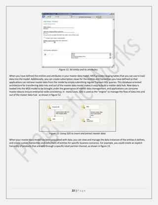 Figure 11: An entity and its attributes
When you have defined the entities and attributes in your master data model, MDS provides staging tables that you can use to load
data into the model. Additionally, you can create subscription views for the entities and hierarchies you have defined so that
applications can retrieve master data from the model by simply submitting regular Transact-SQL queries. This database-oriented
architecture for transferring data into and out of the master data model makes it easy to build a master data hub. New data is
loaded into the MDS model to be brought under the governance of master data management, and applications can consume
master data to ensure enterprise-wide consistency. In many cases, SSIS is used as the “engine” to manage the flow of data into and
out of the master data hub as shown in figure 12.

Figure 12: Using SSIS to insert and extract master data
When your master data model has been populated with data, you can view and manage the data instances of the entities it defines,
and create custom hierarchies and collections of entities for specific business scenarios. For example, you could create an explicit
hierarchy of products that are sold through a specific retail partner channel, as shown in figure 13.

22 | P a g e

 