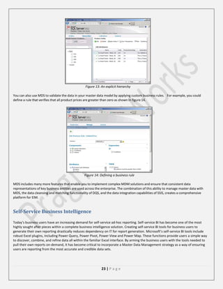 Figure 13: An explicit hierarchy
You can also use MDS to validate the data in your master data model by applying custom business rules. For example, you could
define a rule that verifies that all product prices are greater than zero as shown in figure 14.

Figure 14: Defining a business rule
MDS includes many more features that enable you to implement complex MDM solutions and ensure that consistent data
representations of key business entities are used across the enterprise. The combination of this ability to manage master data with
MDS, the data cleansing and matching functionality of DQS, and the data integration capabilities of SSIS, creates a comprehensive
platform for EIM.

Self-Service Business Intelligence
Today’s business users have an increasing demand for self-service ad-hoc reporting. Self-service BI has become one of the most
highly sought after pieces within a complete business intelligence solution. Creating self-service BI tools for business users to
generate their own reporting drastically reduces dependency on IT for report generation. Microsoft’s self-service BI tools include
robust Excel plugins, including Power Query, Power Pivot, Power View and Power Map. These functions provide users a simple way
to discover, combine, and refine data all within the familiar Excel interface. By arming the business users with the tools needed to
pull their own reports on-demand, it has become critical to incorporate a Master Data Management strategy as a way of ensuring
users are reporting from the most accurate and credible data sets.

23 | P a g e

 