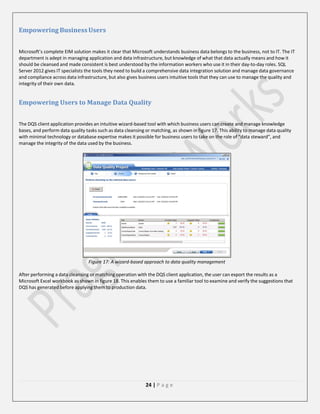 Empowering Business Users
Microsoft’s complete EIM solution makes it clear that Microsoft understands business data belongs to the business, not to IT. The IT
department is adept in managing application and data infrastructure, but knowledge of what that data actually means and how it
should be cleansed and made consistent is best understood by the information workers who use it in their day-to-day roles. SQL
Server 2012 gives IT specialists the tools they need to build a comprehensive data integration solution and manage data governance
and compliance across data infrastructure, but also gives business users intuitive tools that they can use to manage the quality and
integrity of their own data.

Empowering Users to Manage Data Quality
The DQS client application provides an intuitive wizard-based tool with which business users can create and manage knowledge
bases, and perform data quality tasks such as data cleansing or matching, as shown in figure 17. This ability to manage data quality
with minimal technology or database expertise makes it possible for business users to take on the role of “data steward”, and
manage the integrity of the data used by the business.

Figure 17: A wizard-based approach to data quality management
After performing a data cleansing or matching operation with the DQS client application, the user can export the results as a
Microsoft Excel workbook as shown in figure 18. This enables them to use a familiar tool to examine and verify the suggestions that
DQS has generated before applying them to production data.

24 | P a g e

 