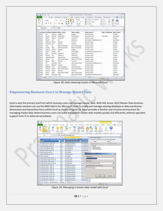 Figure 18: Data cleansing results in Microsoft Excel

Empowering Business Users to Manage Master Data
Excel is also the primary tool from which business users can manage master data. With SQL Server 2012 Master Data Services,
information workers can use the MDS Add-In for Microsoft Excel to create and manage existing database or data warehouse
dimensions and hierarchies from within Excel as shown in figure 19. Excel provides a familiar and intuitive environment for
managing master data where business users can build and publish master data models quickly and efficiently, without specialist
support from IT or external consultants.

Figure 19: Managing a master data model with Excel

25 | P a g e

 