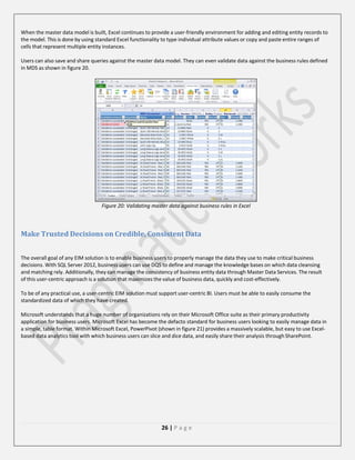 When the master data model is built, Excel continues to provide a user-friendly environment for adding and editing entity records to
the model. This is done by using standard Excel functionality to type individual attribute values or copy and paste entire ranges of
cells that represent multiple entity instances.
Users can also save and share queries against the master data model. They can even validate data against the business rules defined
in MDS as shown in figure 20.

Figure 20: Validating master data against business rules in Excel

Make Trusted Decisions on Credible, Consistent Data
The overall goal of any EIM solution is to enable business users to properly manage the data they use to make critical business
decisions. With SQL Server 2012, business users can use DQS to define and manage the knowledge bases on which data cleansing
and matching rely. Additionally, they can manage the consistency of business entity data through Master Data Services. The result
of this user-centric approach is a solution that maximizes the value of business data, quickly and cost-effectively.
To be of any practical use, a user-centric EIM solution must support user-centric BI. Users must be able to easily consume the
standardized data of which they have created.
Microsoft understands that a huge number of organizations rely on their Microsoft Office suite as their primary productivity
application for business users. Microsoft Excel has become the defacto standard for business users looking to easily manage data in
a simple, table format. Within Microsoft Excel, PowerPivot (shown in figure 21) provides a massively scalable, but easy to use Excelbased data analytics tool with which business users can slice and dice data, and easily share their analysis through SharePoint.

26 | P a g e

 