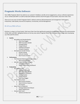 Pragmatic Works Software
Since 2008, Pragmatic Works has relied on our customer’s feedback, real-life service engagements, and our collective experiences
via our 19 Microsoft MVP’s on staff to help build software solutions that fill the gaps of Visual Studio / SQL Server Data Tools.
There are 6 core areas of which Pragmatic Works’ software enhances SSIS development and management: Performance,
Productivity, Code Quality, Security & Compliance, Connectivity, and SLA Management.

BI xPress/DBA xPress
BI xPress is a plug-in to Visual Studio / SQL Server Data Tools that significantly speeds the development and eases the administration
of SSIS, SSAS, and SSRS. Highlighted below are the key areas where Pragmatic Works’ BI xPress gives you an edge when developing
your Microsoft BI solution.






Quality:
o Reusability and Standardization
 Data Flow Nugget
 MDX Calculation Builder
 Package Builder
 Snippet Wizard
 Auditing Framework
 Compare Snapshot
o Development and QA Testing:
 BI Data Testing
 SSIS Unit Testing
 Best Practice Analyzer
Performance:
o Find Potential Performance Design Issues
 Best Practice Analyzer
o Identify Longest Running Packages
 Auditing Framework
 Report Performance Dashboard
Productivity:
o Reusability in SSIS
 Auditing Framework
 MDX Calculation Builder
 Notification Framework
 Package Builder
 Snippet Wizard
 Data Flow Nugget
o Find Problems Faster
 Best Practice Analyzer
 Data & Schema Inspector
 BI Compare
o Speed Time to Production
 Package Deployment Wizard
 Report Deployment
o Analyze Data Faster
 Schema and Data Surf

28 | P a g e

 