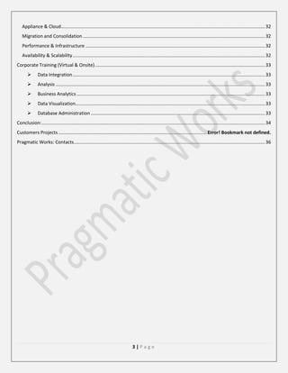 Appliance & Cloud............................................................................................................................................................. 32
Migration and Consolidation ............................................................................................................................................ 32
Performance & Infrastructure .......................................................................................................................................... 32
Availability & Scalability .................................................................................................................................................... 32
Corporate Training (Virtual & Onsite) ................................................................................................................................... 33


Data Integration .................................................................................................................................................... 33



Analysis ................................................................................................................................................................. 33



Business Analytics ................................................................................................................................................. 33



Data Visualization.................................................................................................................................................. 33



Database Administration ...................................................................................................................................... 33

Conclusion: ............................................................................................................................................................................ 34
Customers Projects .................................................................................................................. Error! Bookmark not defined.
Pragmatic Works: Contacts ................................................................................................................................................... 36

3|Page

 