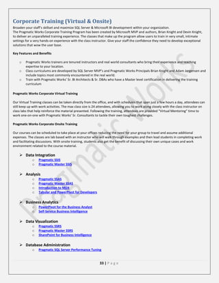 Corporate Training (Virtual & Onsite)
Broaden your staff’s skillset and maximize SQL Server & Microsoft BI development within your organization.
The Pragmatic Works Corporate Training Program has been created by Microsoft MVP and authors, Brian Knight and Devin Knight,
to deliver an unparalleled training experience. The classes that make up the program allow users to train in very small, intimate
settings for a very hands-on experience with the class instructor. Give your staff the confidence they need to develop exceptional
solutions that wow the user base.
Key Features and Benefits
o
o
o

Pragmatic Works trainers are tenured instructors and real world consultants who bring their experience and teaching
expertise to your location.
Class curriculums are developed by SQL Server MVP’s and Pragmatic Works Principals Brian Knight and Adam Jorgensen and
include topics most commonly encountered in the real world.
Train with Pragmatic Works’ Sr. BI Architects & Sr. DBAs who have a Master level certification in delivering the training
curriculum

Pragmatic Works Corporate Virtual Training
Our Virtual Training classes can be taken directly from the office, and with schedules that span just a few hours a day, attendees can
still keep up with work activities. The max class size is 24 attendees, allowing you to work along closely with the class instructor on
class labs that help reinforce the material presented. Following the training, attendees are provided “Virtual Mentoring” time to
work one-on-one with Pragmatic Works’ Sr. Consultants to tackle their own toughest challenges.
Pragmatic Works Corporate Onsite Training
Our courses can be scheduled to take place at your offices reducing the need for your group to travel and assume additional
expenses. The classes are lab based with an instructor who will walk through examples and then lead students in completing work
and facilitating discussions. With onsite training, students also get the benefit of discussing their own unique cases and work
environment related to the course material.

 Data Integration
o
o

Pragmatic SSIS
Pragmatic Master SSIS

 Analysis
o
o
o
o

Pragmatic SSAS
Pragmatic Master SSAS
Introduction to MDX
Tabular and PowerPivot for Developers

 Business Analytics
o
o

PowerPivot for the Business Analyst
Self-Service Business Intelligence

 Data Visualization
o
o
o

Pragmatic SSRS
Pragmatic Master SSRS
SharePoint for Business Intelligence

 Database Administration
o

Pragmatic SQL Server Performance Tuning

33 | P a g e

 