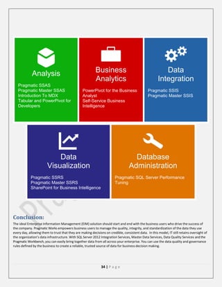 Business
Analytics

Analysis





Pragmatic SSAS
Pragmatic Master SSAS
Introduction To MDX
Tabular and PowerPivot for
Developers




PowerPivot for the Business
Analyst
Self-Service Business
Intelligence

Data
Visualization




Data
Integration

Pragmatic SSRS
Pragmatic Master SSRS
SharePoint for Business Intelligence




Pragmatic SSIS
Pragmatic Master SSIS

Database
Administration


Pragmatic SQL Server Performance
Tuning

Conclusion:
The ideal Enterprise Information Management (EIM) solution should start and end with the business users who drive the success of
the company. Pragmatic Works empowers business users to manage the quality, integrity, and standardization of the data they use
every day, allowing them to trust that they are making decisions on credible, consistent data. In this model, IT still retains oversight of
the organization’s data infrastructure. With SQL Server 2012 Integration Services, Master Data Services, Data Quality Services and the
Pragmatic Workbench, you can easily bring together data from all across your enterprise. You can use the data quality and governance
rules defined by the business to create a reliable, trusted source of data for business decision making.

34 | P a g e

 